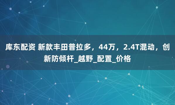 库东配资 新款丰田普拉多，44万，2.4T混动，创新防倾杆_越野_配置_价格