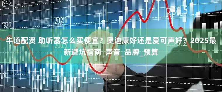 牛道配资 助听器怎么买便宜？奥迪康好还是爱可声好？2025最新避坑指南_声音_品牌_预算