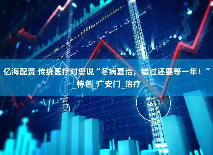 亿海配资 传统医疗对您说“冬病夏治，错过还要等一年！”_特色_广安门_治疗
