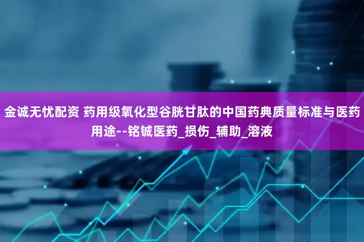 金诚无忧配资 药用级氧化型谷胱甘肽的中国药典质量标准与医药用途--铭铖医药_损伤_辅助_溶液