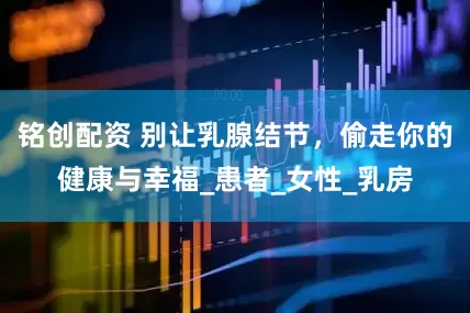 铭创配资 别让乳腺结节，偷走你的健康与幸福_患者_女性_乳房