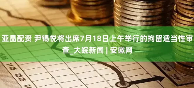 亚晶配资 尹锡悦将出席7月18日上午举行的拘留适当性审查_大皖新闻 | 安徽网