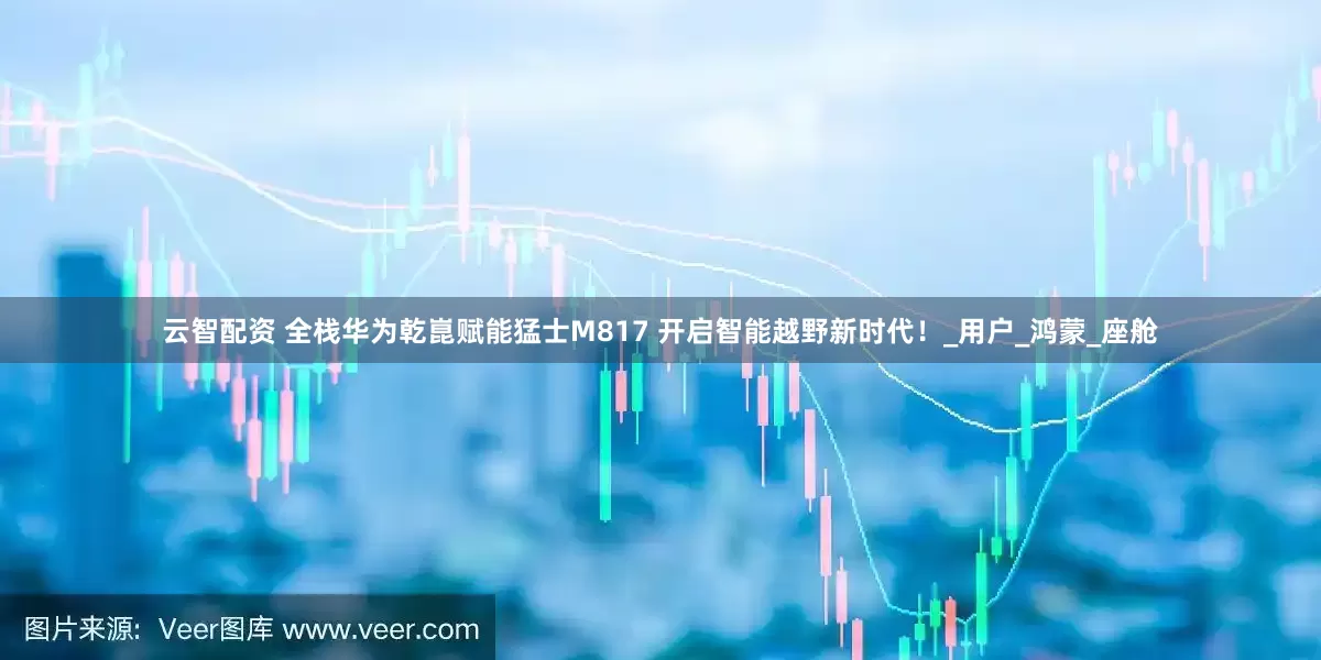 云智配资 全栈华为乾崑赋能猛士M817 开启智能越野新时代！_用户_鸿蒙_座舱