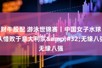 财牛股配 游泳世锦赛丨中国女子水球队惜败于意大利队&#32;无缘八强