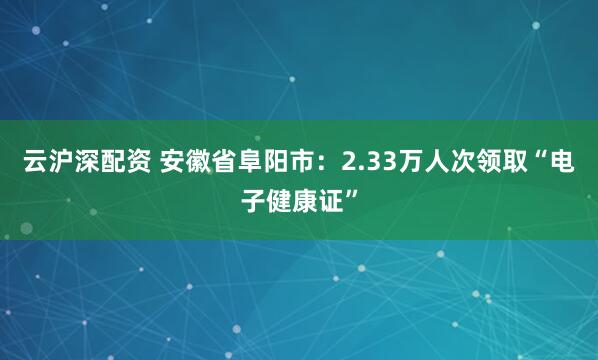 云沪深配资 安徽省阜阳市：2.33万人次领取“电子健康证”