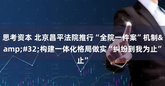 思考资本 北京昌平法院推行“全院一件案”机制&#32;构建一体化格局做实“纠纷到我为止”