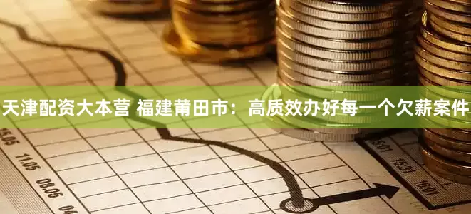 天津配资大本营 福建莆田市：高质效办好每一个欠薪案件