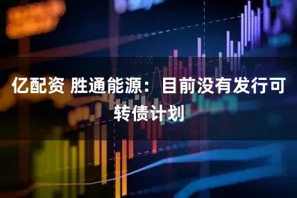 亿配资 胜通能源：目前没有发行可转债计划