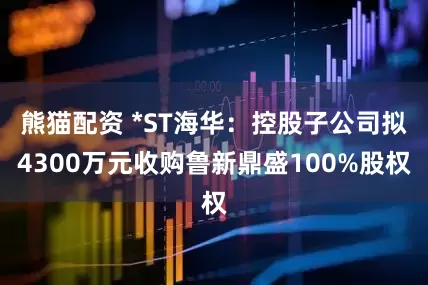 熊猫配资 *ST海华：控股子公司拟4300万元收购鲁新鼎盛100%股权