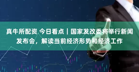 真牛所配资 今日看点｜国家发改委将举行新闻发布会，解读当前经济形势和经济工作