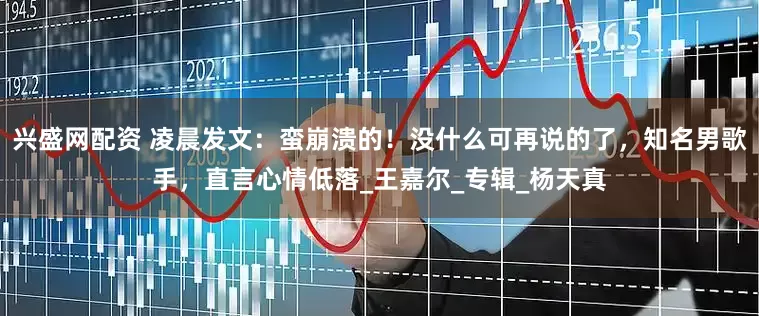 兴盛网配资 凌晨发文：蛮崩溃的！没什么可再说的了，知名男歌手，直言心情低落_王嘉尔_专辑_杨天真