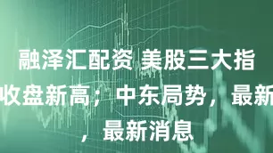 融泽汇配资 美股三大指数创收盘新高；中东局势，最新消息