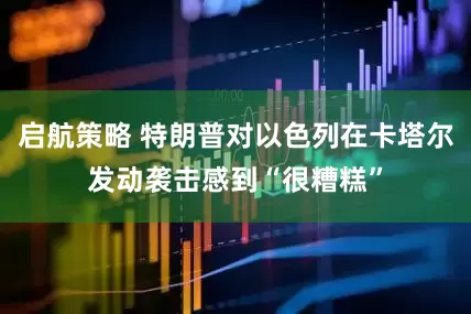 启航策略 特朗普对以色列在卡塔尔发动袭击感到“很糟糕”