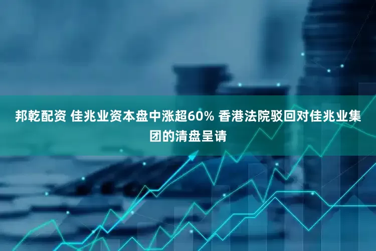 邦乾配资 佳兆业资本盘中涨超60% 香港法院驳回对佳兆业集团的清盘呈请