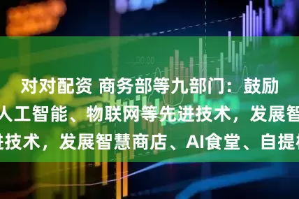 对对配资 商务部等九部门：鼓励应用大数据、人工智能、物联网等先进技术，发展智慧商店、AI食堂、自提柜等