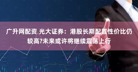 广升网配资 光大证券：港股长期配置性价比仍较高?未来或许将继续震荡上行