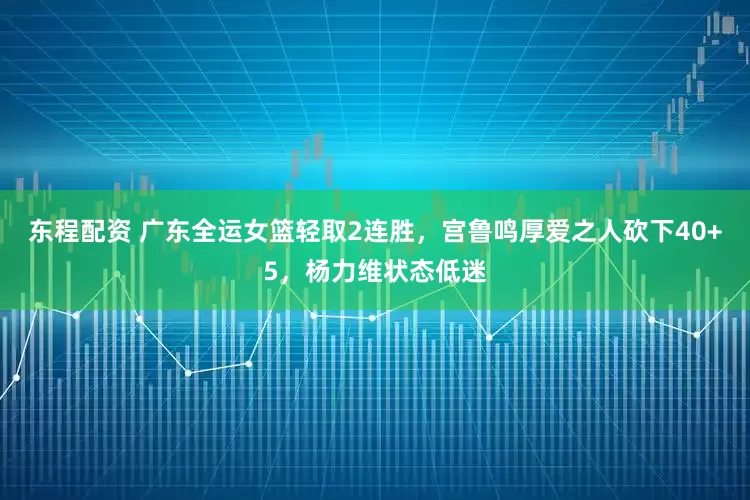 东程配资 广东全运女篮轻取2连胜，宫鲁鸣厚爱之人砍下40+5，杨力维状态低迷