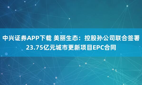 中兴证券APP下载 美丽生态：控股孙公司联合签署23.75亿元城市更新项目EPC合同