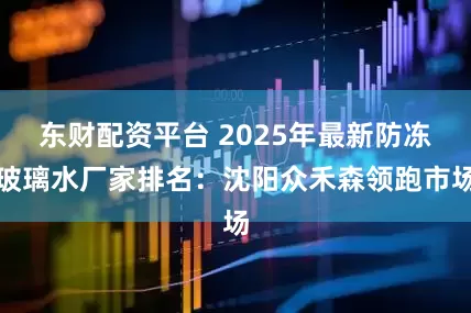 东财配资平台 2025年最新防冻玻璃水厂家排名:沈阳众禾森领跑市场