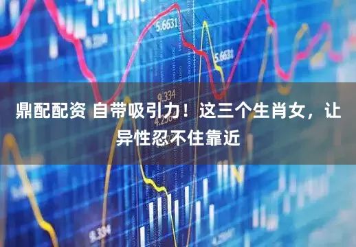 鼎配配资 自带吸引力!这三个生肖女,让异性忍不住靠近