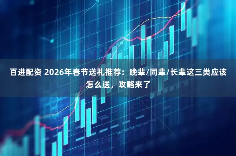 百进配资 2026年春节送礼推荐:晚辈/同辈/长辈这三类应该怎么送,攻略来了