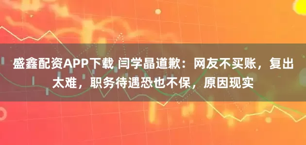 盛鑫配资APP下载 闫学晶道歉:网友不买账,复出太难,职务待遇恐也不保,原因现实