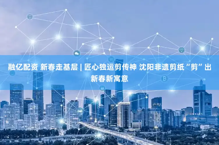 融亿配资 新春走基层 | 匠心独运剪传神 沈阳非遗剪纸“剪”出新春新寓意